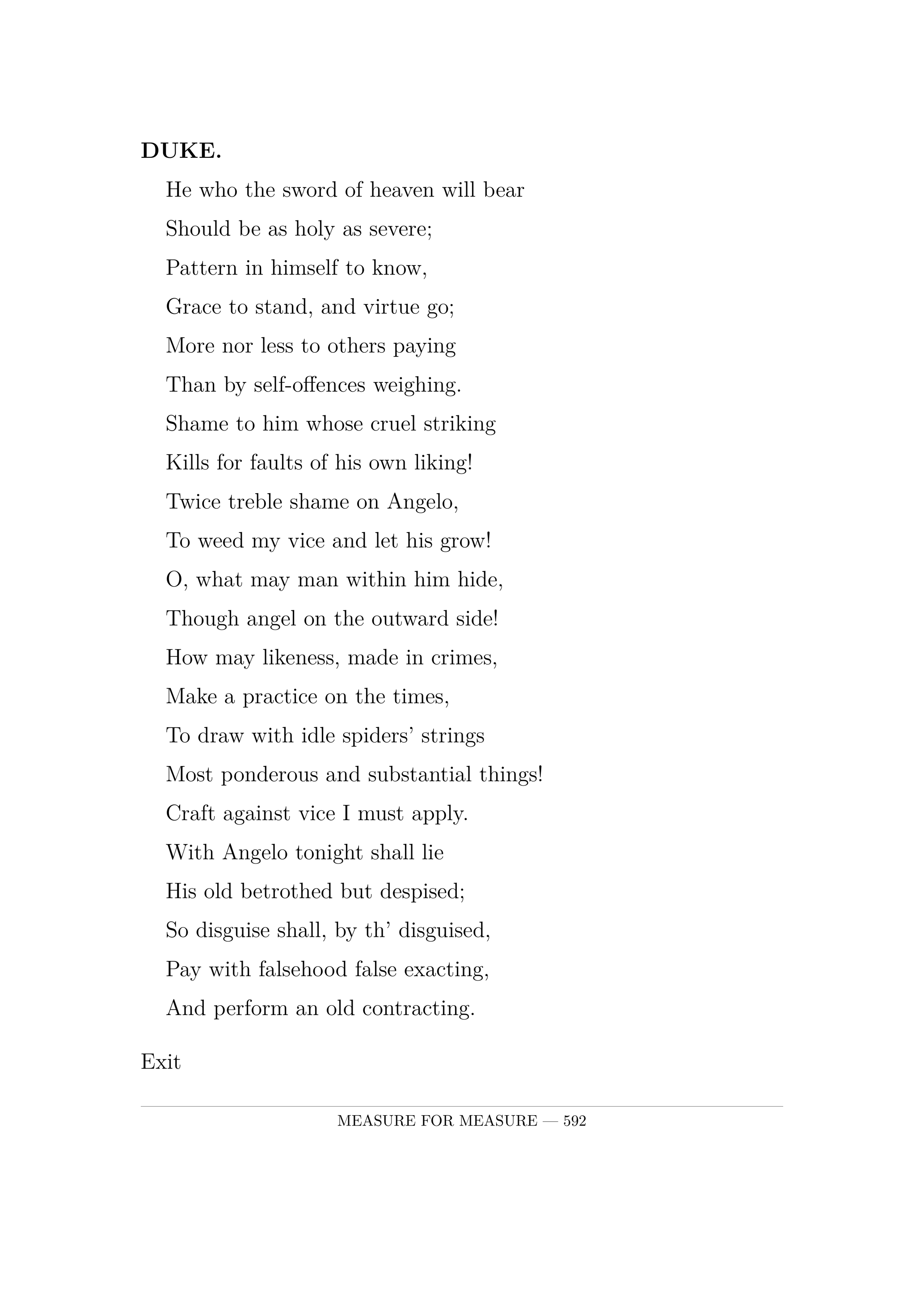 DUKE.  He who the sword of heaven will bear  Should be as holy as severe;  Pattern in himself to know,  Grace to stand, and virtue go;  More nor less to others paying  Than by self-offences weighing.  Shame to him whose cruel striking  Kills for faults of his own liking!  Twice treble shame on Angelo,  To weed my vice and let his grow!  O, what may man within him hide,  Though angel on the outward side!  How may likeness, made in crimes,  Make a practice on the times,  To draw with idle spiders' strings  Most ponderous and substantial things!  Craft against vice I must apply.  With Angelo tonight shall lie  His old betrothed but despised;  So disguise shall, by th' disguised,  Pay with falsehood false exacting,  And perform an old contracting. Exit.