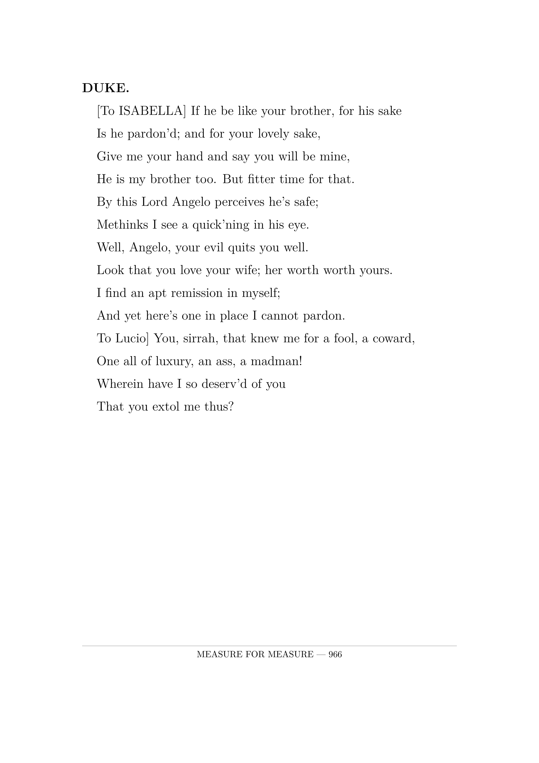 DUKE.  [To ISABELLA] If he be like your brother, for his sake  Is he pardon'd; and for your lovely sake,  Give me your hand and say you will be mine,  He is my brother too. But fitter time for that.  By this Lord Angelo perceives he's safe;  Methinks I see a quick'ning in his eye.  Well, Angelo, your evil quits you well.  Look that you love your wife; her worth worth yours.  I find an apt remission in myself;  And yet here's one in place I cannot pardon.  To Lucio] You, sirrah, that knew me for a fool, a coward,  One all of luxury, an ass, a madman!  Wherein have I so deserv'd of you  That you extol me thus?.