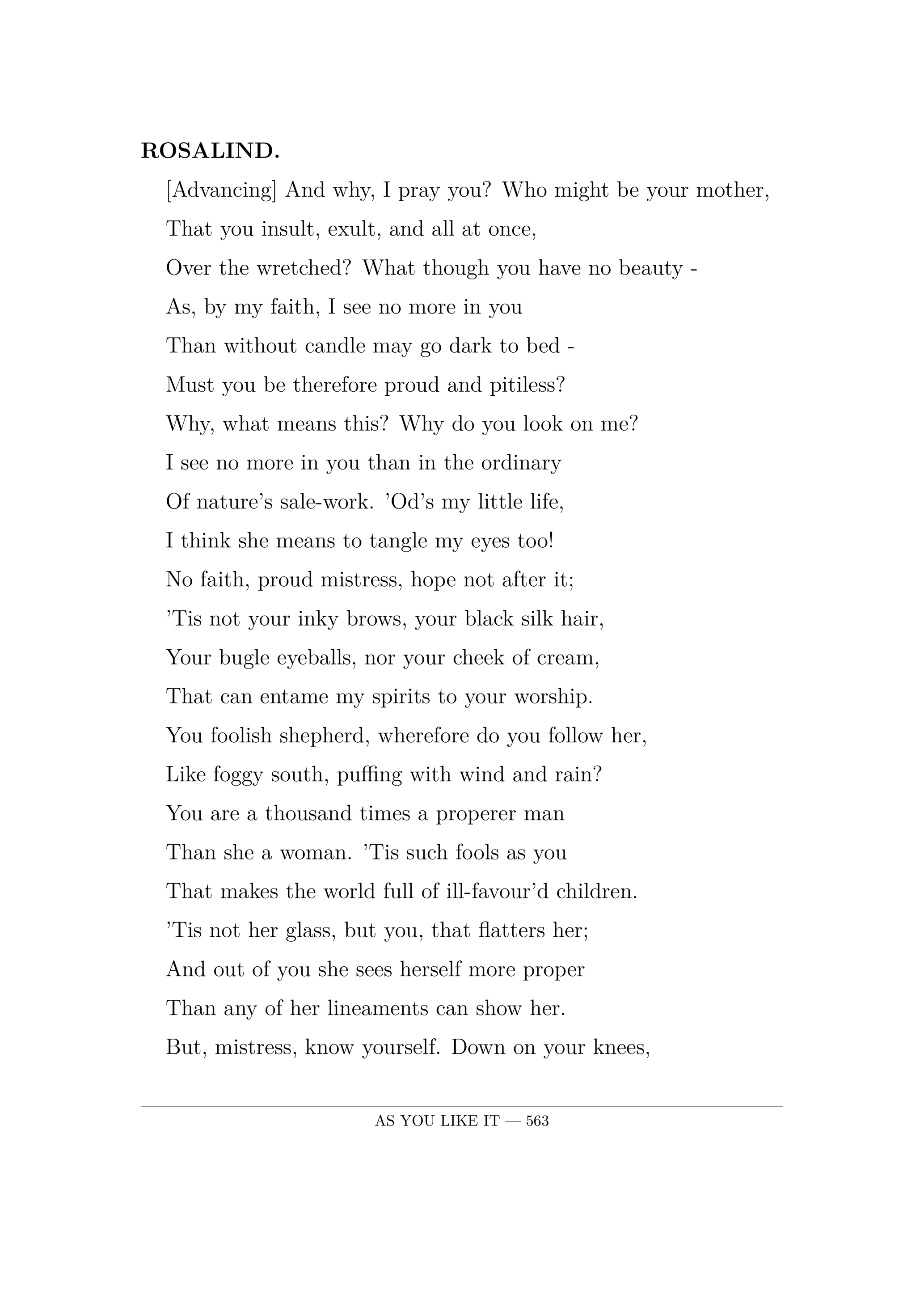 ROSALIND.  [Advancing] And why, I pray you? Who might be your mother,  That you insult, exult, and all at once,  Over the wretched? What though you have no beauty -  As, by my faith, I see no more in you  Than without candle may go dark to bed -  Must you be therefore proud and pitiless?  Why, what means this? Why do you look on me?  I see no more in you than in the ordinary  Of nature's sale-work. 'Od's my little life,  I think she means to tangle my eyes too!  No faith, proud mistress, hope not after it;  'Tis not your inky brows, your black silk hair,  Your bugle eyeballs, nor your cheek of cream,  That can entame my spirits to your worship.  You foolish shepherd, wherefore do you follow her,  Like foggy south, puffing with wind and rain?  You are a thousand times a properer man  Than she a woman. 'Tis such fools as you  That makes the world full of ill-favour'd children.  'Tis not her glass, but you, that flatters her;  And out of you she sees herself more proper  Than any of her lineaments can show her.  But, mistress, know yourself. Down on your knees,  And thank heaven, fasting, for a good man's love;  For I must tell you friendly in your ear:  Sell when you can; you are not for all markets.  Cry the man mercy, love him, take his offer;  Foul is most foul, being foul to be a scoffer.  So take her to thee, shepherd. Fare you well.