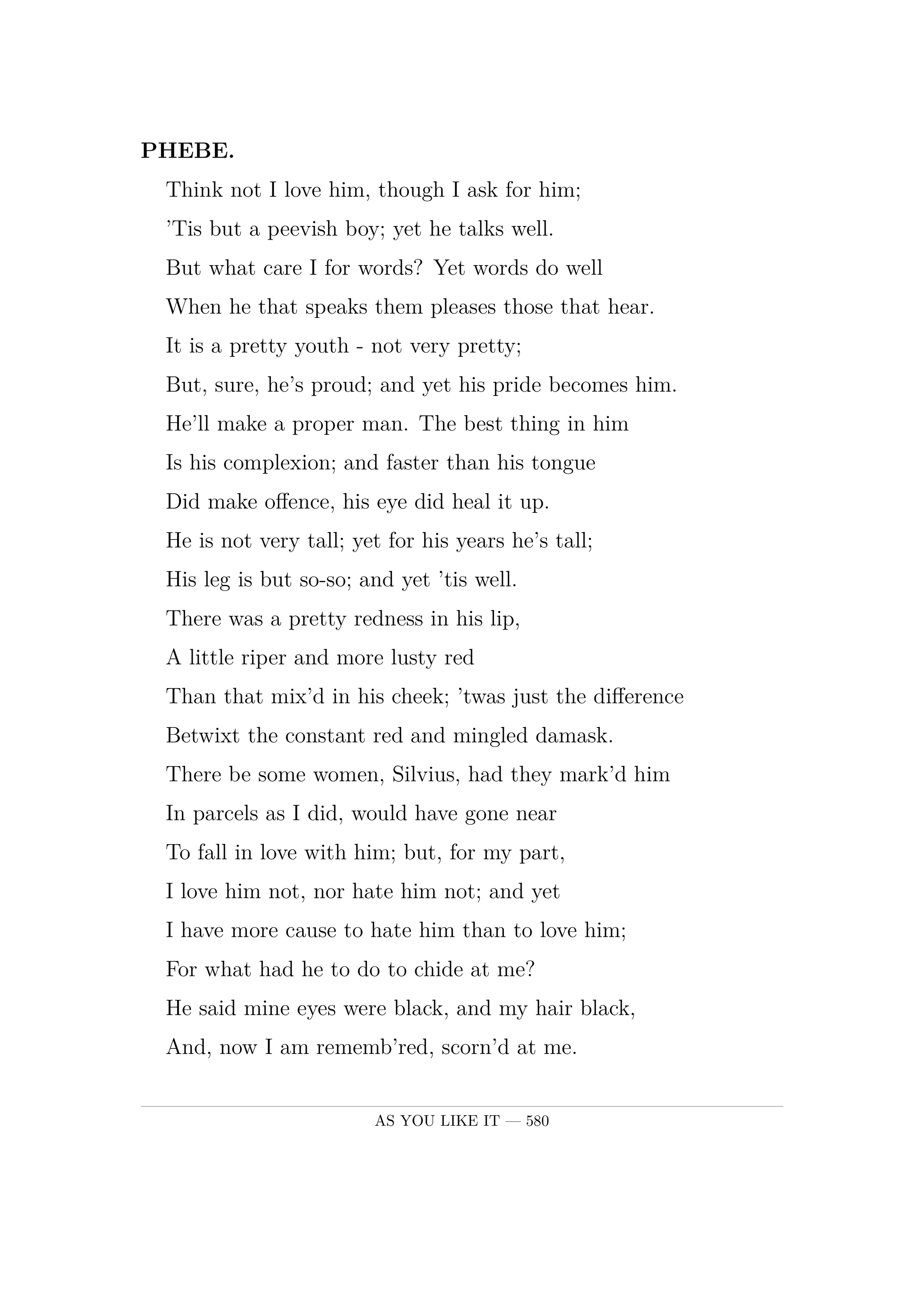 PHEBE.  Think not I love him, though I ask for him;  'Tis but a peevish boy; yet he talks well.  But what care I for words? Yet words do well  When he that speaks them pleases those that hear.  It is a pretty youth -  not very pretty;  But, sure, he's proud; and yet his pride becomes him.  He'll make a proper man. The best thing in him  Is his complexion; and faster than his tongue  Did make offence, his eye did heal it up.  He is not very tall; yet for his years he's tall;  His leg is but so-so; and yet 'tis well.  There was a pretty redness in his lip,  A little riper and more lusty red  Than that mix'd in his cheek; 'twas just the difference  Betwixt the constant red and mingled damask.  There be some women, Silvius, had they mark'd him  In parcels as I did, would have gone near  To fall in love with him; but, for my part,  I love him not, nor hate him not; and yet  I have more cause to hate him than to love him;  For what had he to do to chide at me?  He said mine eyes were black, and my hair black,  And, now I am rememb'red, scorn'd at me.  I marvel why I answer'd not again;  But that's all one: omittance is no quittance.  I'll write to him a very taunting letter,  And thou shalt bear it; wilt thou, Silvius?.