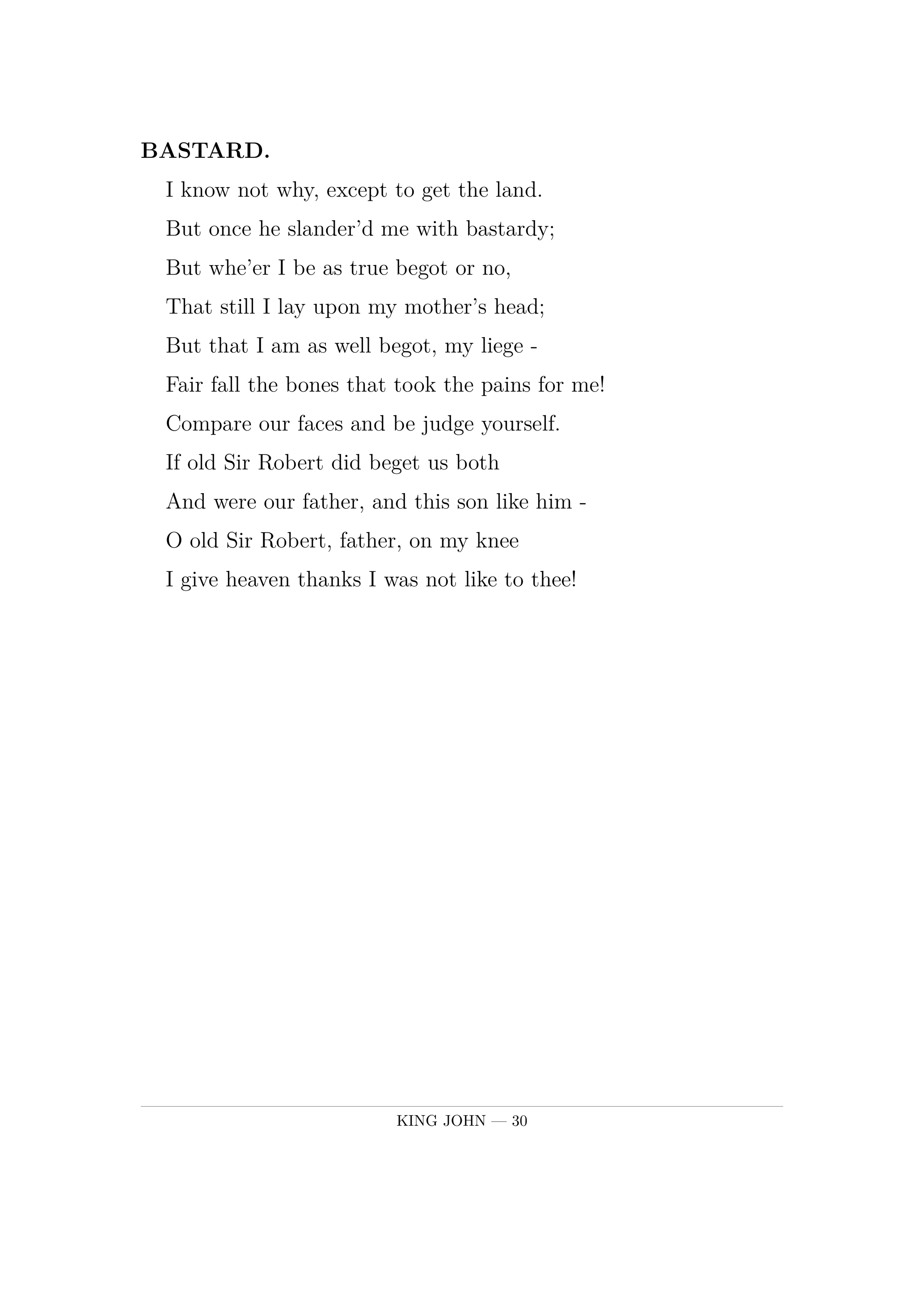 BASTARD.  I know not why, except to get the land.  But once he slander'd me with bastardy;  But whe'er I be as true begot or no,  That still I lay upon my mother's head;  But that I am as well begot, my liege -  Fair fall the bones that took the pains for me!  Compare our faces and be judge yourself.  If old Sir Robert did beget us both  And were our father, and this son like him -  O old Sir Robert, father, on my knee  I give heaven thanks I was not like to thee!.