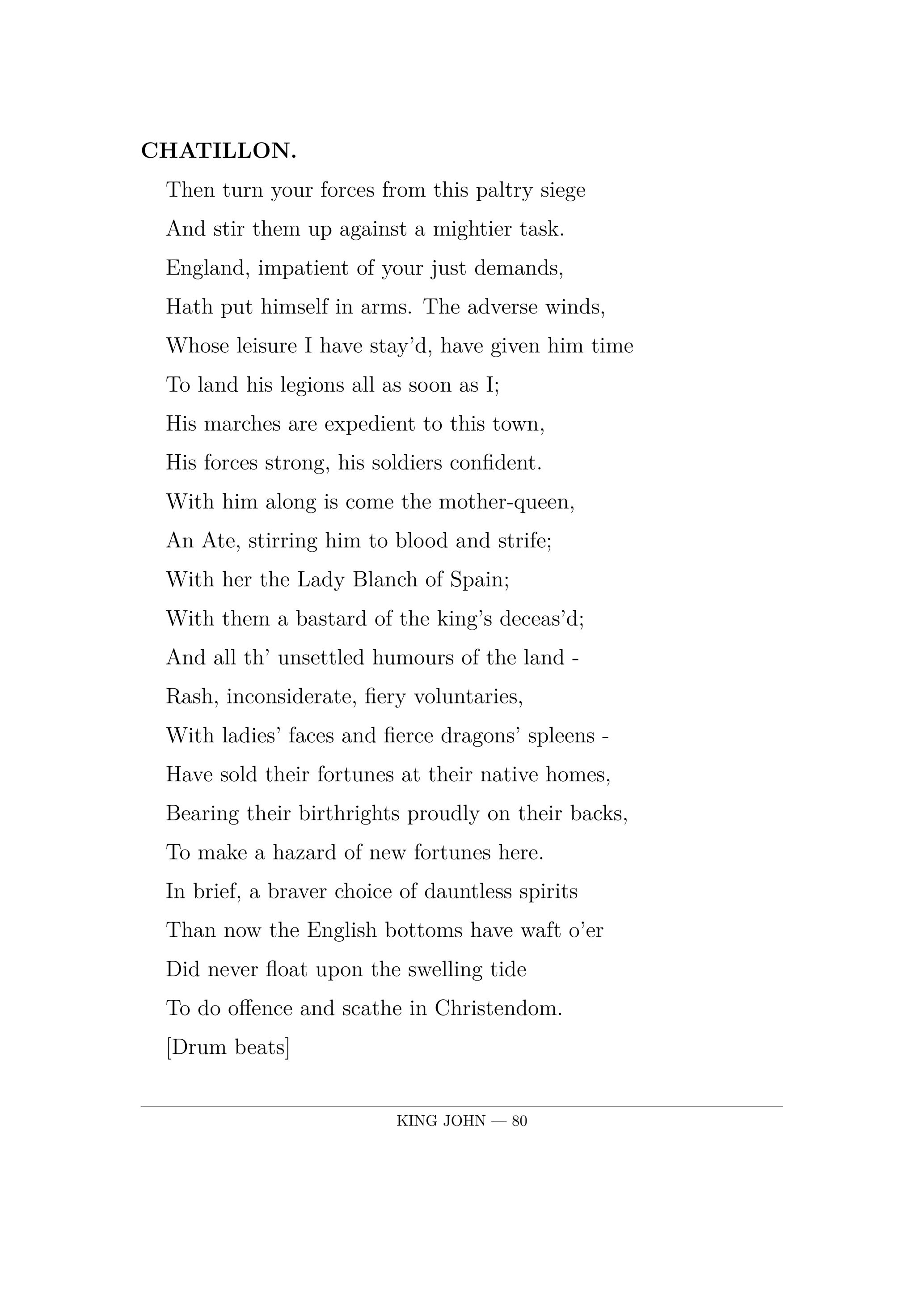 CHATILLON.  Then turn your forces from this paltry siege  And stir them up against a mightier task.  England, impatient of your just demands,  Hath put himself in arms. The adverse winds,  Whose leisure I have stay'd, have given him time  To land his legions all as soon as I;  His marches are expedient to this town,  His forces strong, his soldiers confident.  With him along is come the mother-queen,  An Ate, stirring him to blood and strife;  With her the Lady Blanch of Spain;  With them a bastard of the king's deceas'd;  And all th' unsettled humours of the land -  Rash, inconsiderate, fiery voluntaries,  With ladies' faces and fierce dragons' spleens -  Have sold their fortunes at their native homes,  Bearing their birthrights proudly on their backs,  To make a hazard of new fortunes here.  In brief, a braver choice of dauntless spirits  Than now the English bottoms have waft o'er  Did never float upon the swelling tide  To do offence and scathe in Christendom.        [Drum beats]  The interruption of their churlish drums  Cuts off more circumstance: they are at hand;  To parley or to fight, therefore prepare.