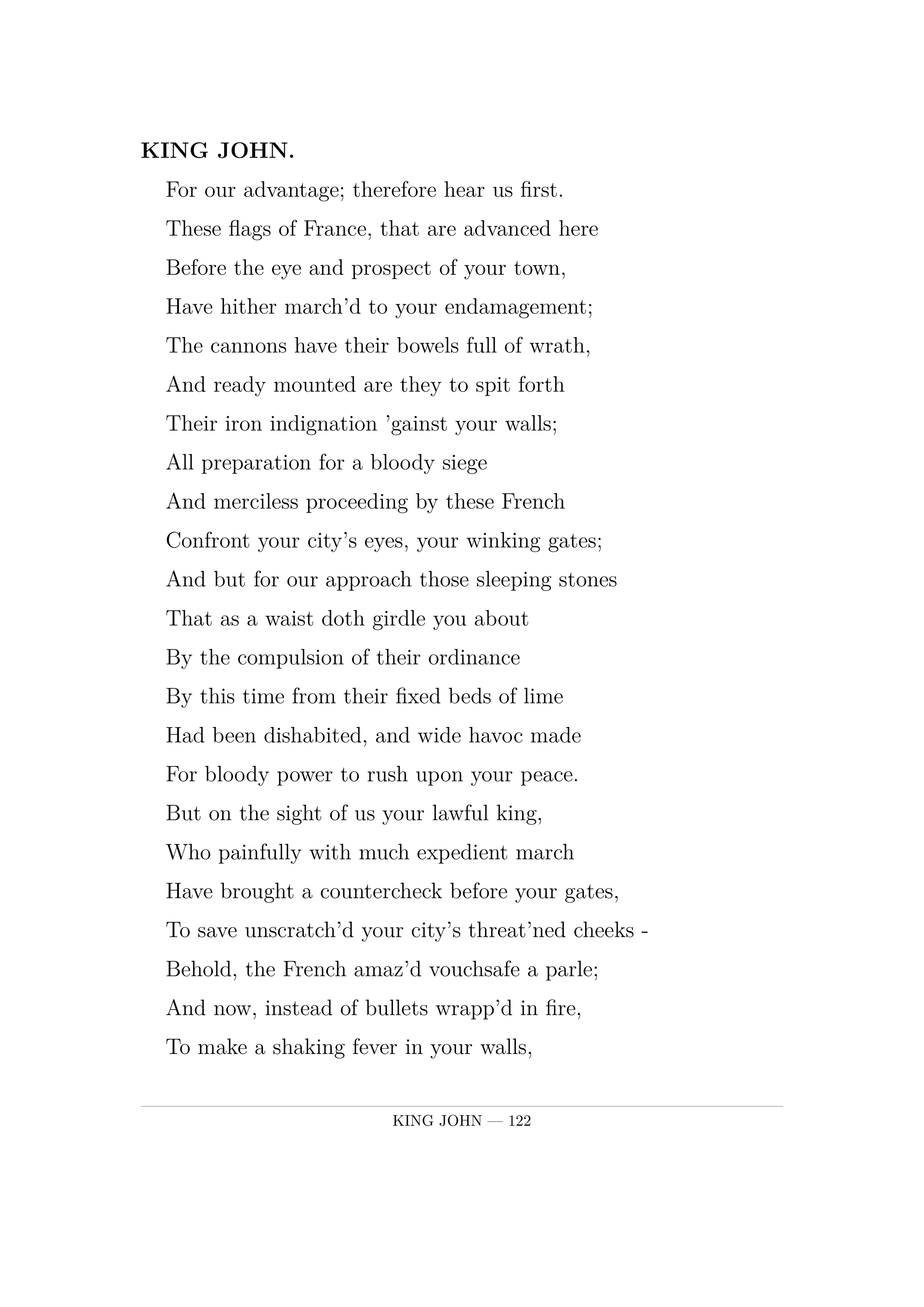 KING JOHN.  For our advantage; therefore hear us first.  These flags of France, that are advanced here  Before the eye and prospect of your town,  Have hither march'd to your endamagement;  The cannons have their bowels full of wrath,  And ready mounted are they to spit forth  Their iron indignation 'gainst your walls;  All preparation for a bloody siege  And merciless proceeding by these French  Confront your city's eyes, your winking gates;  And but for our approach those sleeping stones  That as a waist doth girdle you about  By the compulsion of their ordinance  By this time from their fixed beds of lime  Had been dishabited, and wide havoc made  For bloody power to rush upon your peace.  But on the sight of us your lawful king,  Who painfully with much expedient march  Have brought a countercheck before your gates,  To save unscratch'd your city's threat'ned cheeks -  Behold, the French amaz'd vouchsafe a parle;  And now, instead of bullets wrapp'd in fire,  To make a shaking fever in your walls,  They shoot but calm words folded up in smoke,  To make a faithless error in your cars;  Which trust accordingly, kind citizens,  And let us in  -  your King, whose labour'd spirits,  Forwearied in this action of swift speed,  Craves harbourage within your city walls.
