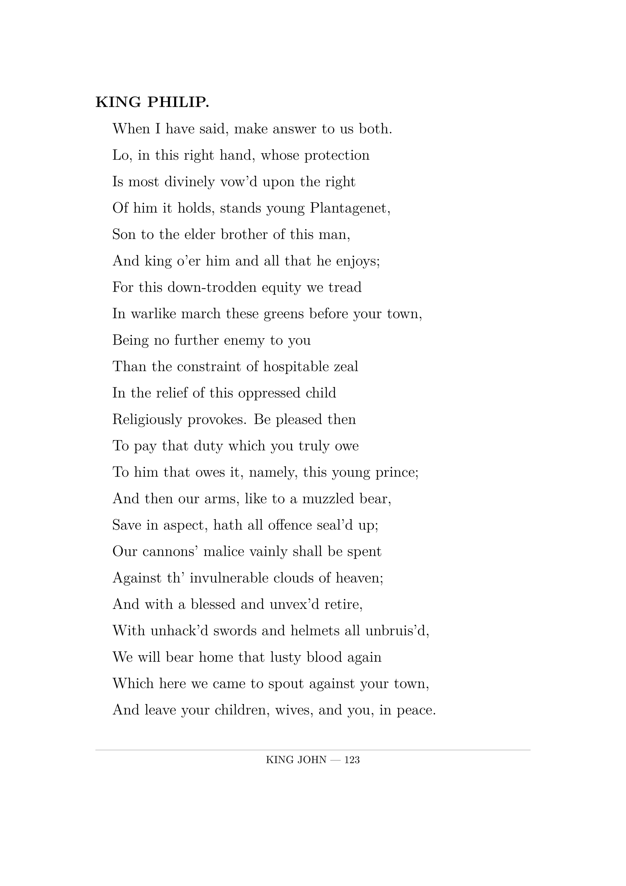 KING PHILIP.  When I have said, make answer to us both.  Lo, in this right hand, whose protection  Is most divinely vow'd upon the right  Of him it holds, stands young Plantagenet,  Son to the elder brother of this man,  And king o'er him and all that he enjoys;  For this down-trodden equity we tread  In warlike march these greens before your town,  Being no further enemy to you  Than the constraint of hospitable zeal  In the relief of this oppressed child  Religiously provokes. Be pleased then  To pay that duty which you truly owe  To him that owes it, namely, this young prince;  And then our arms, like to a muzzled bear,  Save in aspect, hath all offence seal'd up;  Our cannons' malice vainly shall be spent  Against th' invulnerable clouds of heaven;  And with a blessed and unvex'd retire,  With unhack'd swords and helmets all unbruis'd,  We will bear home that lusty blood again  Which here we came to spout against your town,  And leave your children, wives, and you, in peace.  But if you fondly pass our proffer'd offer,  'Tis not the roundure of your old-fac'd walls  Can hide you from our messengers of war,  Though all these English and their discipline  Were harbour'd in their rude circumference.  Then tell us, shall your city call us lord  In that behalf which we have challeng'd it;  Or shall we give the signal to our rage,  And stalk in blood to our possession?.