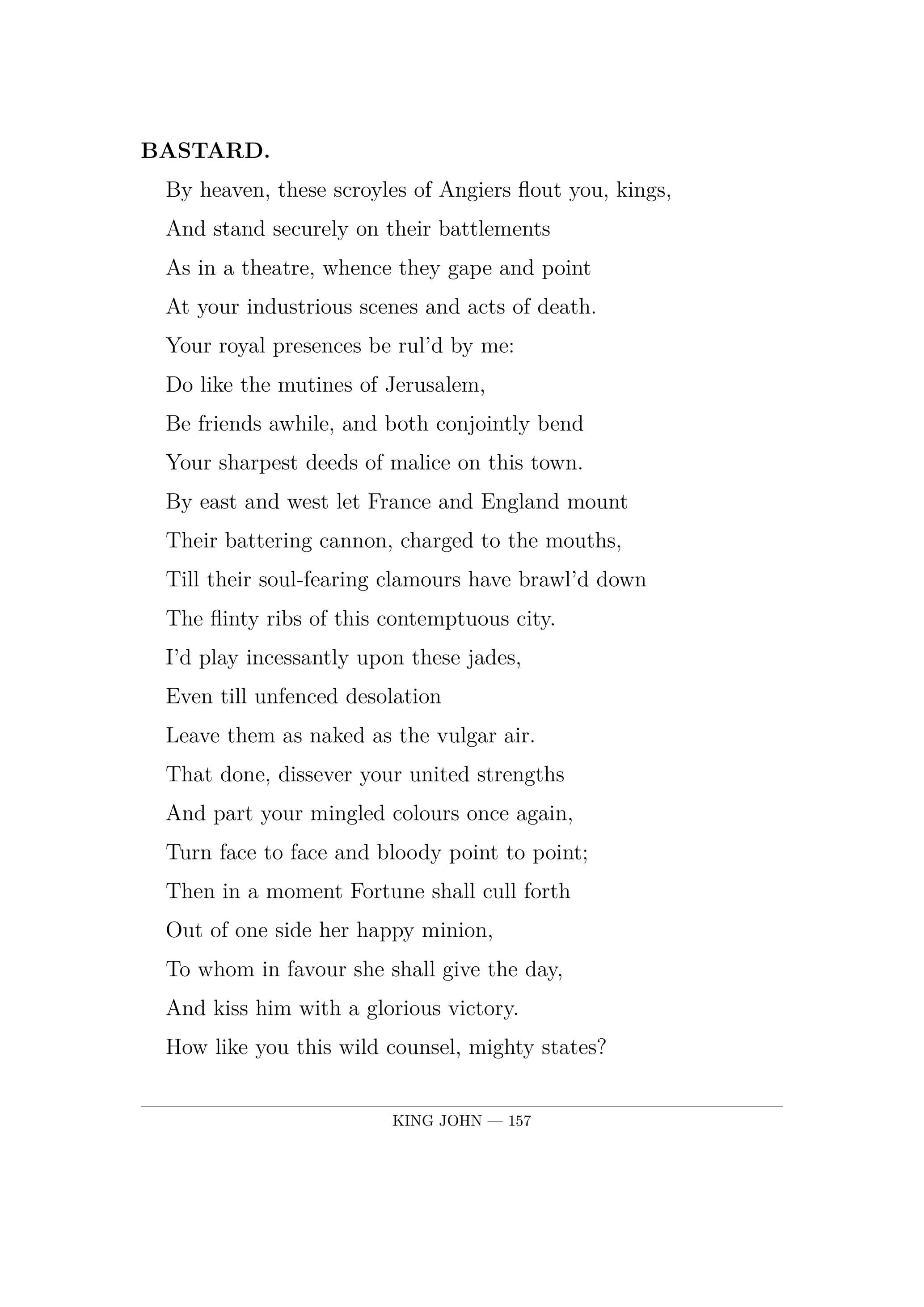 BASTARD.  By heaven, these scroyles of Angiers flout you, kings,  And stand securely on their battlements  As in a theatre, whence they gape and point  At your industrious scenes and acts of death.  Your royal presences be rul'd by me:  Do like the mutines of Jerusalem,  Be friends awhile, and both conjointly bend  Your sharpest deeds of malice on this town.  By east and west let France and England mount  Their battering cannon, charged to the mouths,  Till their soul-fearing clamours have brawl'd down  The flinty ribs of this contemptuous city.  I'd play incessantly upon these jades,  Even till unfenced desolation  Leave them as naked as the vulgar air.  That done, dissever your united strengths  And part your mingled colours once again,  Turn face to face and bloody point to point;  Then in a moment Fortune shall cull forth  Out of one side her happy minion,  To whom in favour she shall give the day,  And kiss him with a glorious victory.  How like you this wild counsel, mighty states?  Smacks it not something of the policy?.