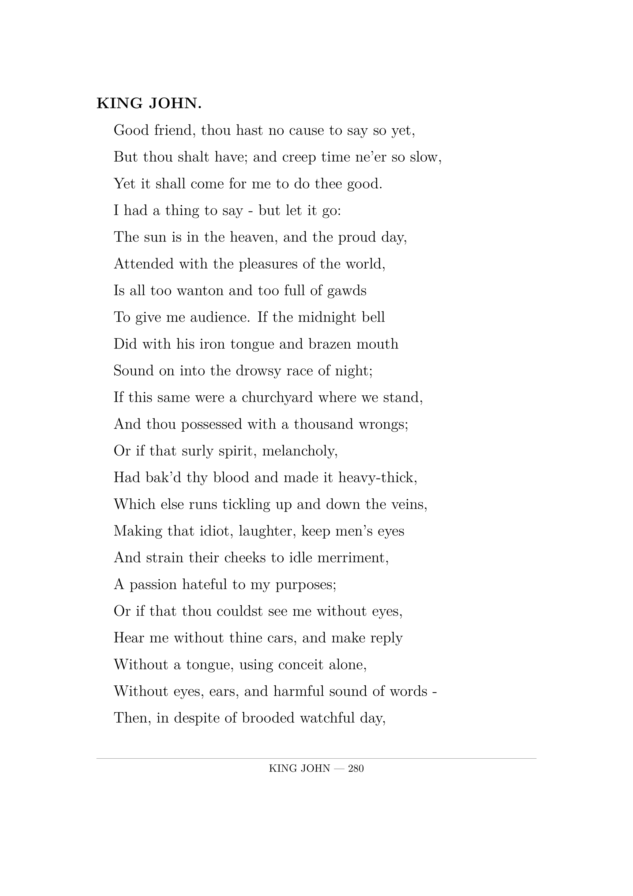 KING JOHN.  Good friend, thou hast no cause to say so yet,  But thou shalt have; and creep time ne'er so slow,  Yet it shall come for me to do thee good.  I had a thing to say  -  but let it go:  The sun is in the heaven, and the proud day,  Attended with the pleasures of the world,  Is all too wanton and too full of gawds  To give me audience. If the midnight bell  Did with his iron tongue and brazen mouth  Sound on into the drowsy race of night;  If this same were a churchyard where we stand,  And thou possessed with a thousand wrongs;  Or if that surly spirit, melancholy,  Had bak'd thy blood and made it heavy-thick,  Which else runs tickling up and down the veins,  Making that idiot, laughter, keep men's eyes  And strain their cheeks to idle merriment,  A passion hateful to my purposes;  Or if that thou couldst see me without eyes,  Hear me without thine cars, and make reply  Without a tongue, using conceit alone,  Without eyes, ears, and harmful sound of words -  Then, in despite of brooded watchful day,  I would into thy bosom pour my thoughts.  But, ah, I will not! Yet I love thee well;  And, by my troth, I think thou lov'st me well.