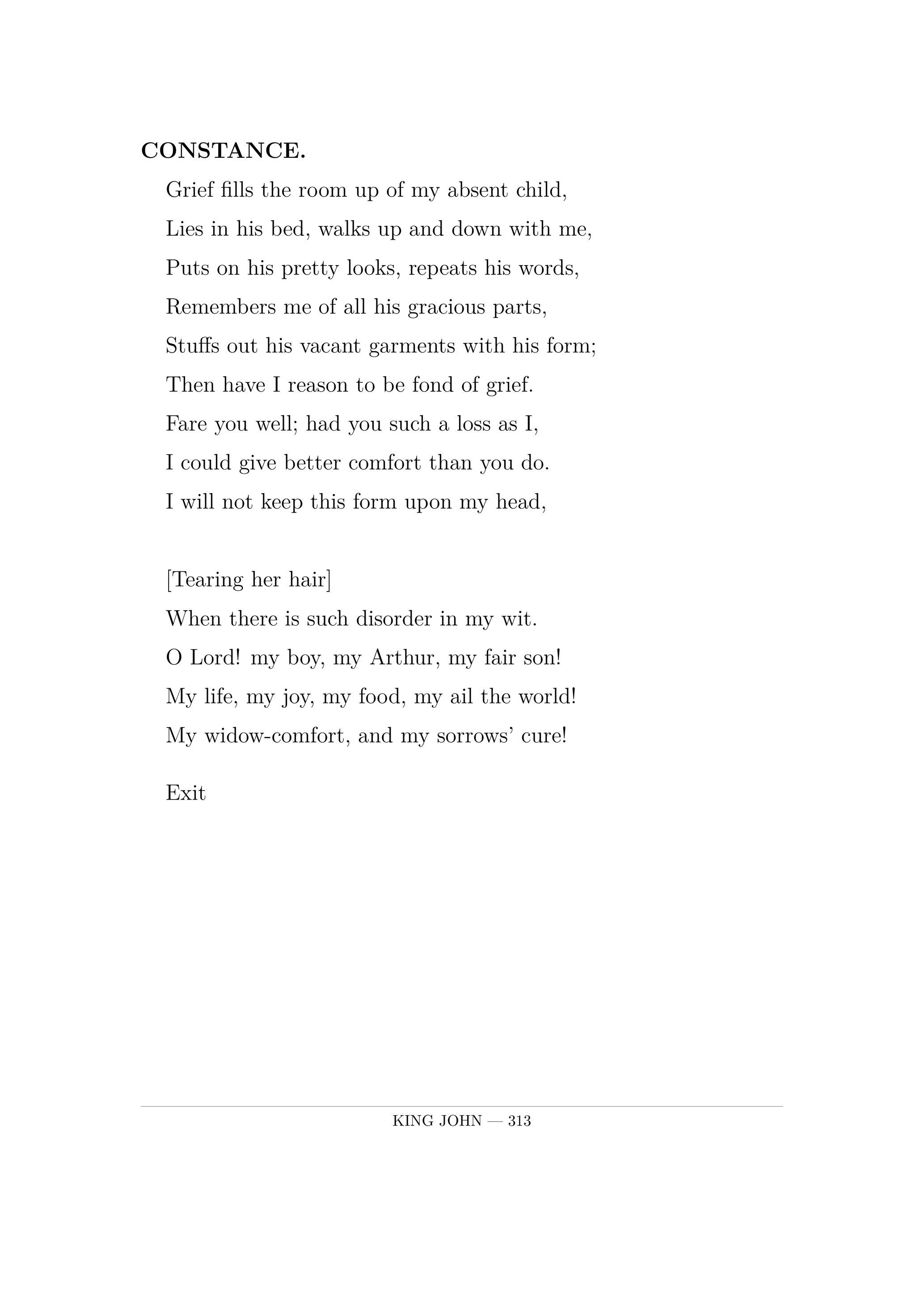 CONSTANCE.  Grief fills the room up of my absent child,  Lies in his bed, walks up and down with me,  Puts on his pretty looks, repeats his words,  Remembers me of all his gracious parts,  Stuffs out his vacant garments with his form;  Then have I reason to be fond of grief.  Fare you well; had you such a loss as I,  I could give better comfort than you do.  I will not keep this form upon my head,      [Tearing her hair]  When there is such disorder in my wit.  O Lord! my boy, my Arthur, my fair son!  My life, my joy, my food, my ail the world!  My widow-comfort, and my sorrows' cure!  Exit.