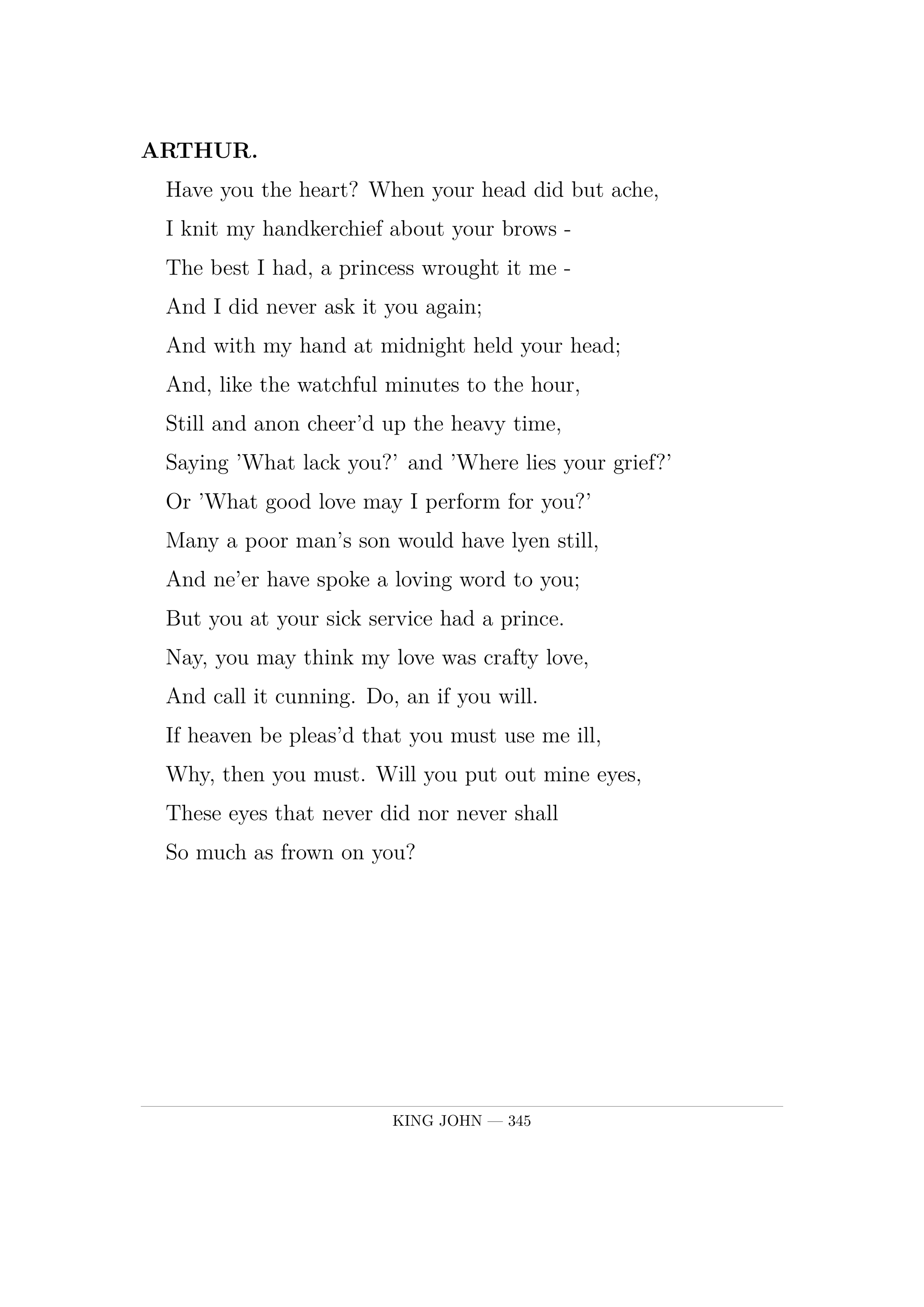 ARTHUR.  Have you the heart? When your head did but ache,  I knit my handkerchief about your brows -  The best I had, a princess wrought it me  -  And I did never ask it you again;  And with my hand at midnight held your head;  And, like the watchful minutes to the hour,  Still and anon cheer'd up the heavy time,  Saying 'What lack you?' and 'Where lies your grief?'  Or 'What good love may I perform for you?'  Many a poor man's son would have lyen still,  And ne'er have spoke a loving word to you;  But you at your sick service had a prince.  Nay, you may think my love was crafty love,  And call it cunning. Do, an if you will.  If heaven be pleas'd that you must use me ill,  Why, then you must. Will you put out mine eyes,  These eyes that never did nor never shall  So much as frown on you?.