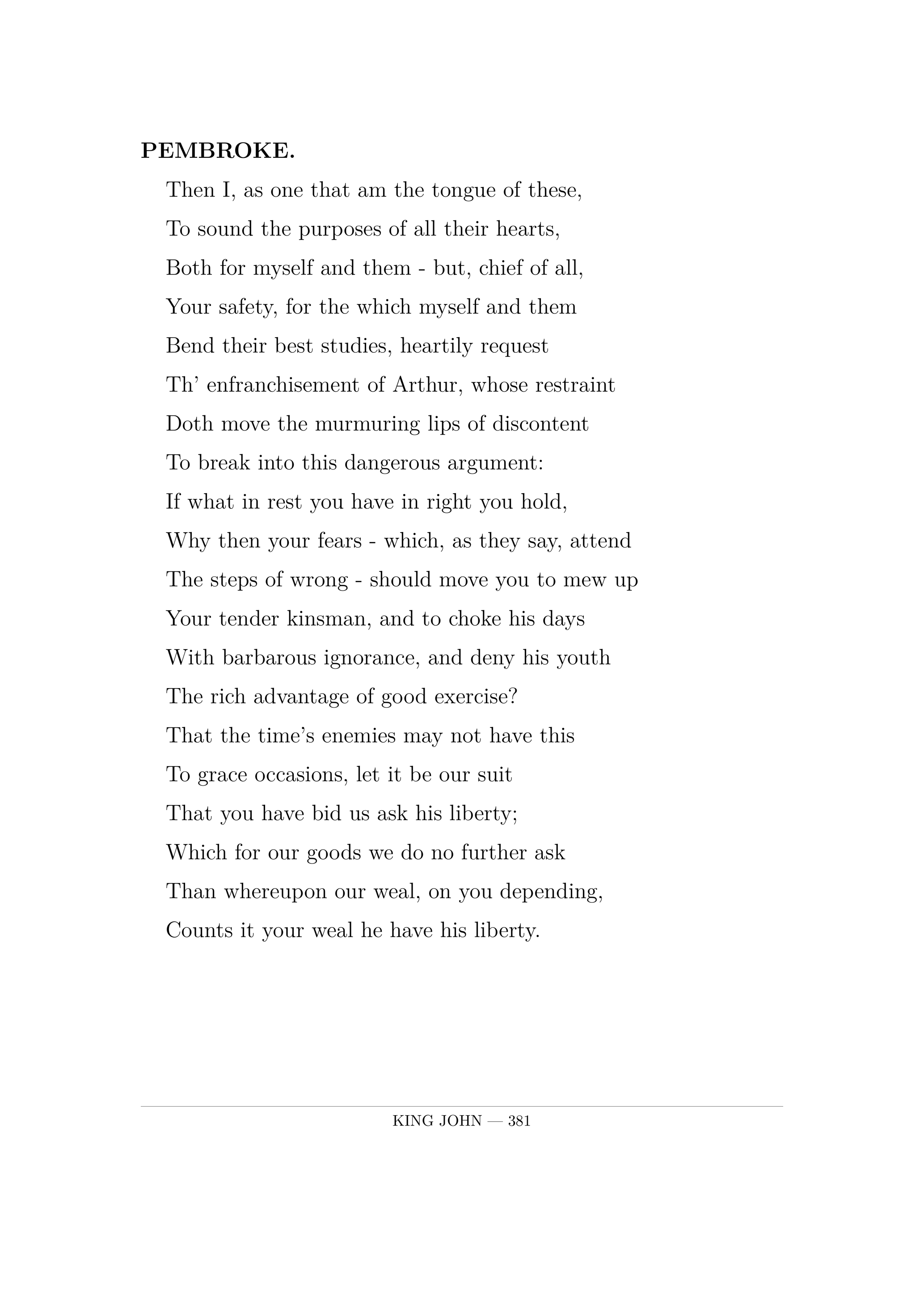 PEMBROKE.  Then I, as one that am the tongue of these,  To sound the purposes of all their hearts,  Both for myself and them  -  but, chief of all,  Your safety, for the which myself and them  Bend their best studies, heartily request  Th' enfranchisement of Arthur, whose restraint  Doth move the murmuring lips of discontent  To break into this dangerous argument:  If what in rest you have in right you hold,  Why then your fears  -  which, as they say, attend  The steps of wrong  -  should move you to mew up  Your tender kinsman, and to choke his days  With barbarous ignorance, and deny his youth  The rich advantage of good exercise?  That the time's enemies may not have this  To grace occasions, let it be our suit  That you have bid us ask his liberty;  Which for our goods we do no further ask  Than whereupon our weal, on you depending,  Counts it your weal he have his liberty.