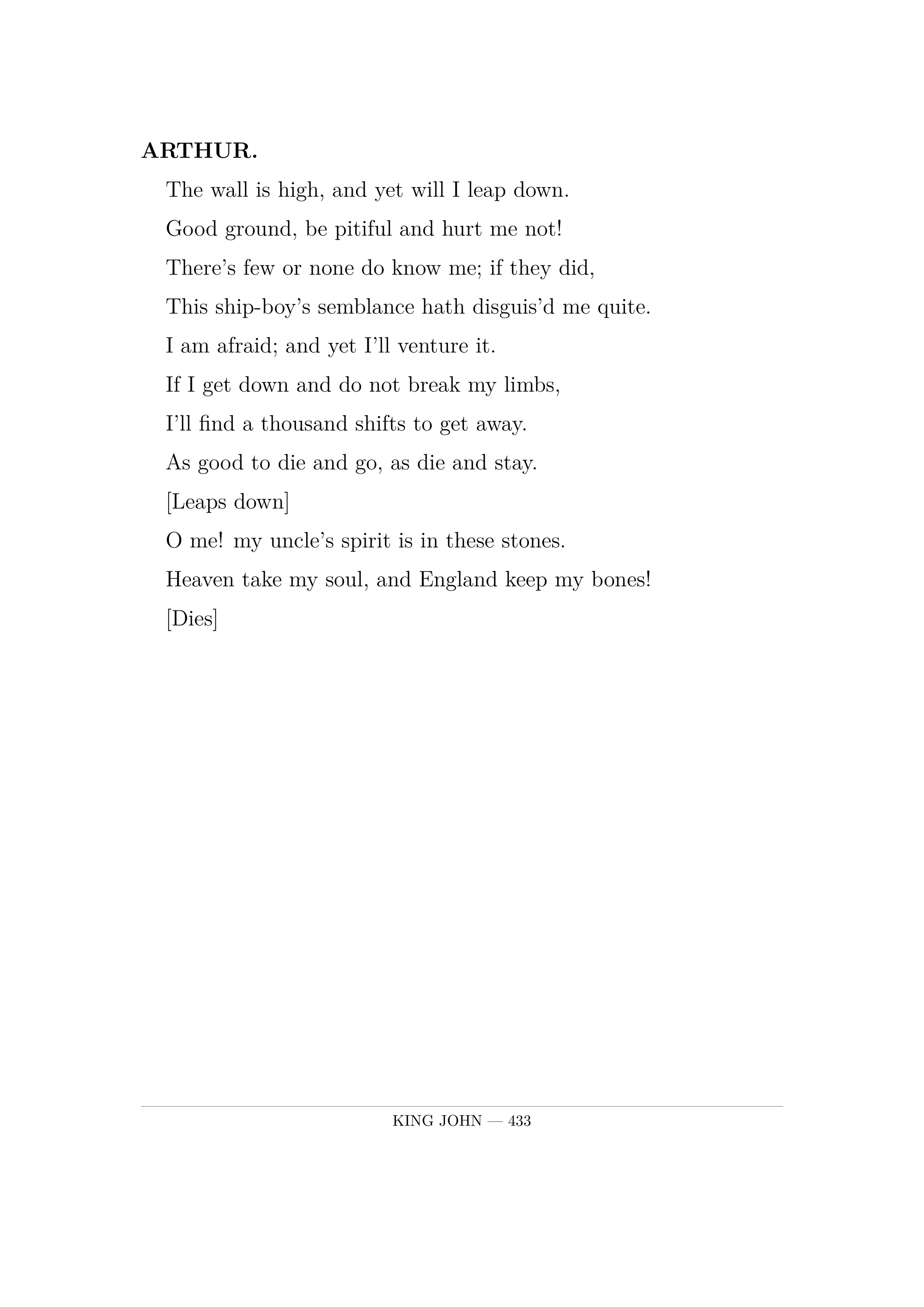 ARTHUR.  The wall is high, and yet will I leap down.  Good ground, be pitiful and hurt me not!  There's few or none do know me; if they did,  This ship-boy's semblance hath disguis'd me quite.  I am afraid; and yet I'll venture it.  If I get down and do not break my limbs,  I'll find a thousand shifts to get away.  As good to die and go, as die and stay.         [Leaps down]  O me! my uncle's spirit is in these stones.  Heaven take my soul, and England keep my bones!  [Dies].