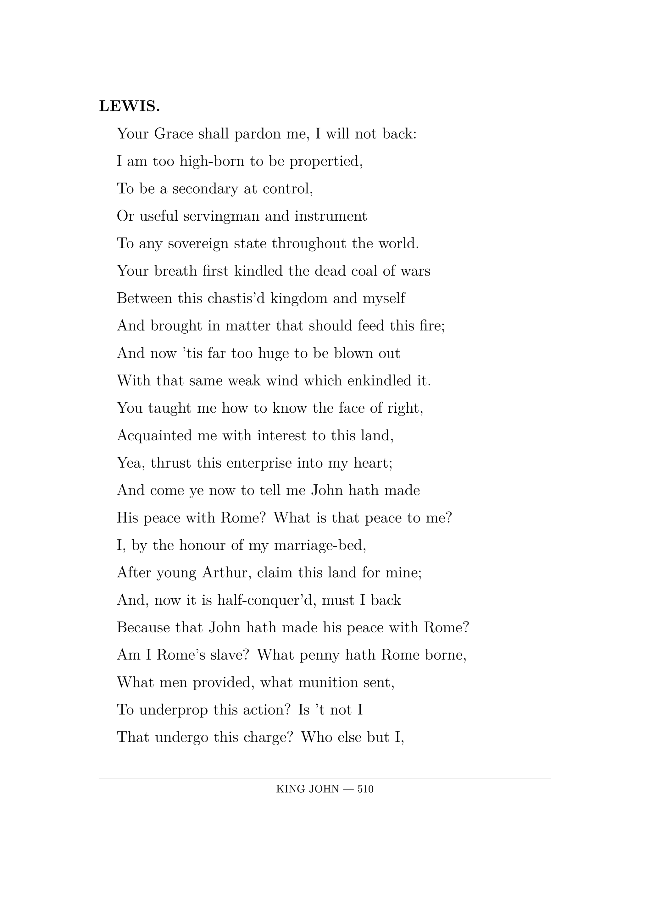 LEWIS.  Your Grace shall pardon me, I will not back:  I am too high-born to be propertied,  To be a secondary at control,  Or useful servingman and instrument  To any sovereign state throughout the world.  Your breath first kindled the dead coal of wars  Between this chastis'd kingdom and myself  And brought in matter that should feed this fire;  And now 'tis far too huge to be blown out  With that same weak wind which enkindled it.  You taught me how to know the face of right,  Acquainted me with interest to this land,  Yea, thrust this enterprise into my heart;  And come ye now to tell me John hath made  His peace with Rome? What is that peace to me?  I, by the honour of my marriage-bed,  After young Arthur, claim this land for mine;  And, now it is half-conquer'd, must I back  Because that John hath made his peace with Rome?  Am I Rome's slave? What penny hath Rome borne,  What men provided, what munition sent,  To underprop this action? Is 't not I  That undergo this charge? Who else but I,  And such as to my claim are liable,  Sweat in this business and maintain this war?  Have I not heard these islanders shout out  'Vive le roi!' as I have bank'd their towns?  Have I not here the best cards for the game  To will this easy match, play'd for a crown?  And shall I now give o'er the yielded set?  No, no, on my soul, it never shall be said.