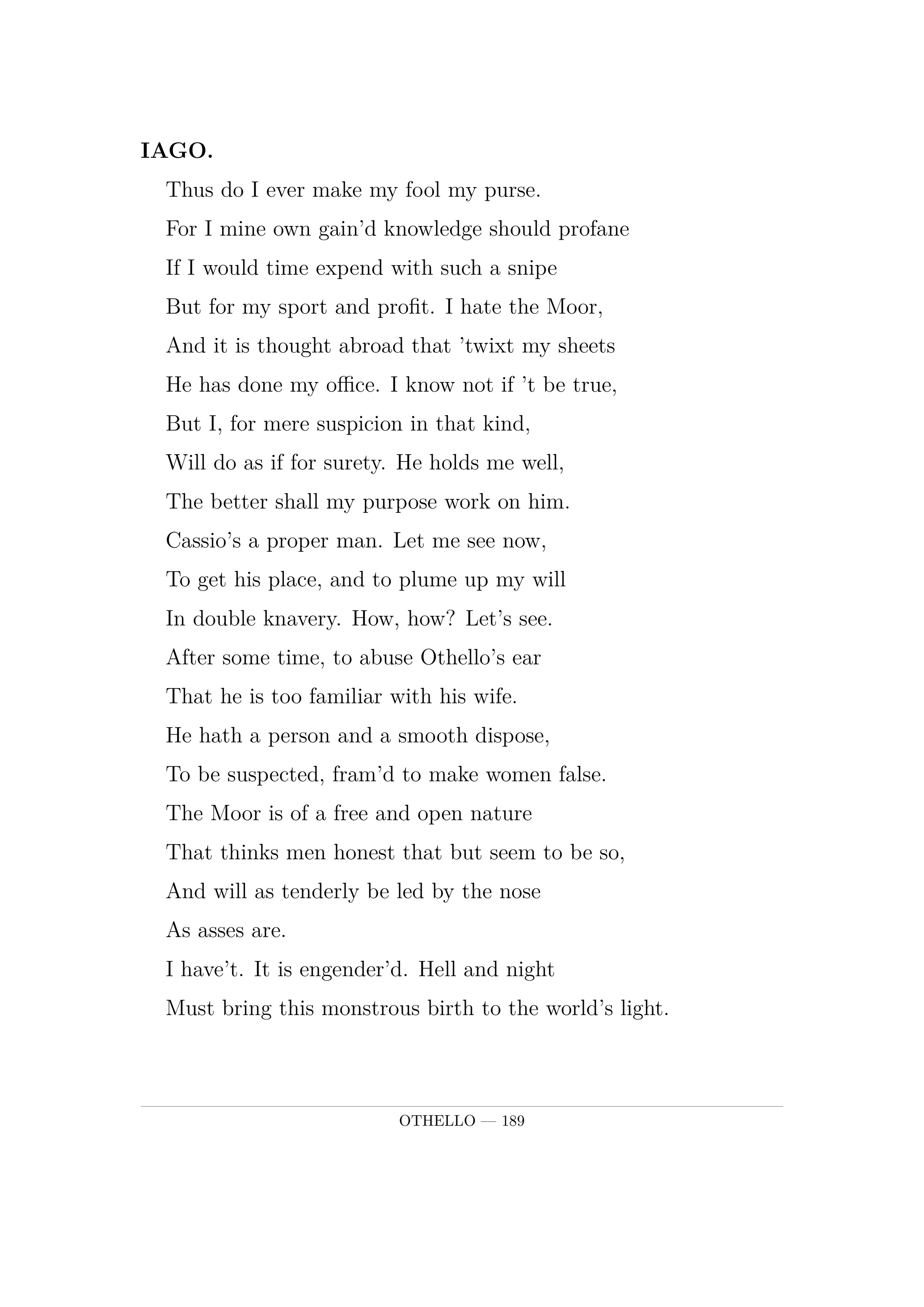 IAGO.  Thus do I ever make my fool my purse.  For I mine own gain'd knowledge should profane  If I would time expend with such a snipe  But for my sport and profit. I hate the Moor,  And it is thought abroad that 'twixt my sheets  He has done my office. I know not if 't be true,  But I, for mere suspicion in that kind,  Will do as if for surety. He holds me well,  The better shall my purpose work on him.  Cassio's a proper man. Let me see now,  To get his place, and to plume up my will  In double knavery. How, how? Let's see.  After some time, to abuse Othello's ear  That he is too familiar with his wife.  He hath a person and a smooth dispose,  To be suspected, fram'd to make women false.  The Moor is of a free and open nature  That thinks men honest that but seem to be so,  And will as tenderly be led by the nose  As asses are.  I have't. It is engender'd. Hell and night  Must bring this monstrous birth to the world's light.
