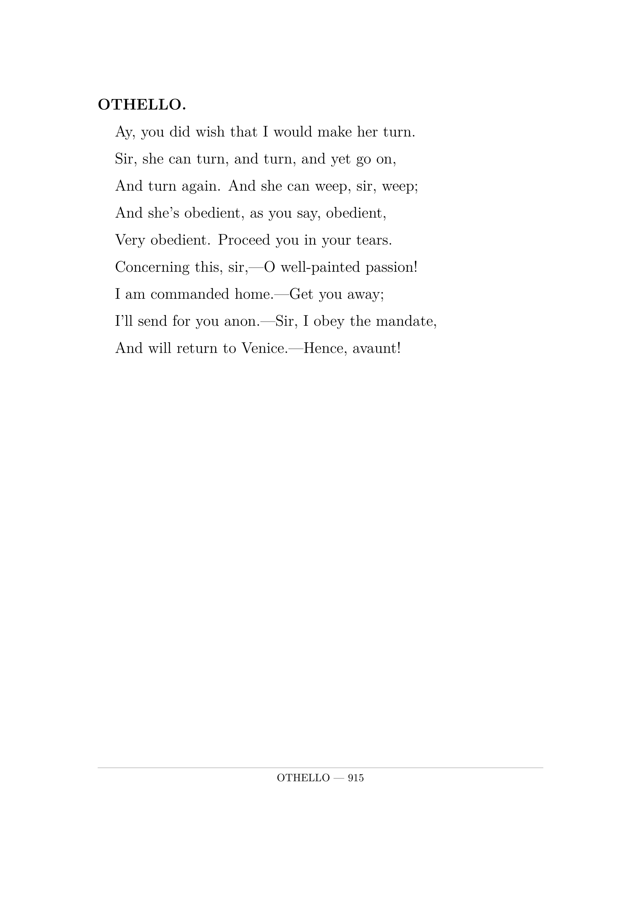 OTHELLO.  Ay, you did wish that I would make her turn.  Sir, she can turn, and turn, and yet go on,  And turn again. And she can weep, sir, weep;  And she's obedient, as you say, obedient,  Very obedient. Proceed you in your tears.  Concerning this, sir,—O well-painted passion!  I am commanded home.—Get you away;  I'll send for you anon.—Sir, I obey the mandate,  And will return to Venice.—Hence, avaunt!.